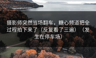 摄影师突然当场翻车，糖心频道把全过程拍下来了（反复看了三遍）（发生在停车场）
