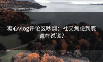 糖心vlog评论区吵翻：社交焦虑到底谁在说谎？