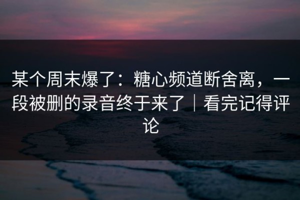 某个周末爆了：糖心频道断舍离，一段被删的录音终于来了｜看完记得评论