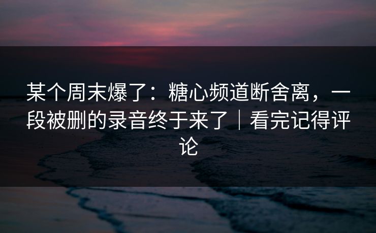 某个周末爆了：糖心频道断舍离，一段被删的录音终于来了｜看完记得评论