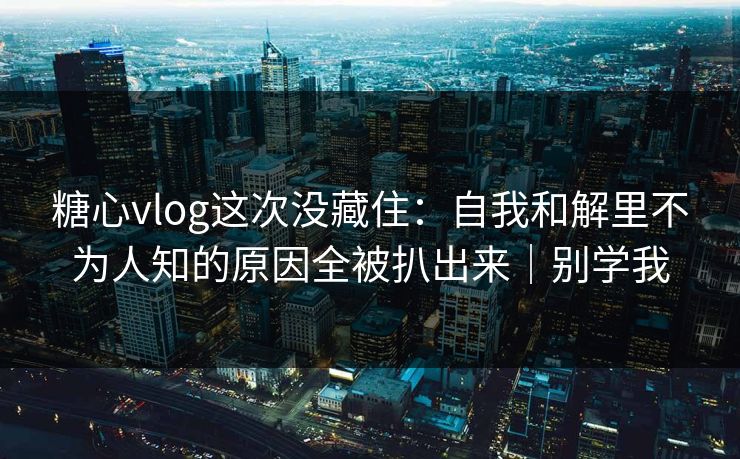 糖心vlog这次没藏住：自我和解里不为人知的原因全被扒出来｜别学我
